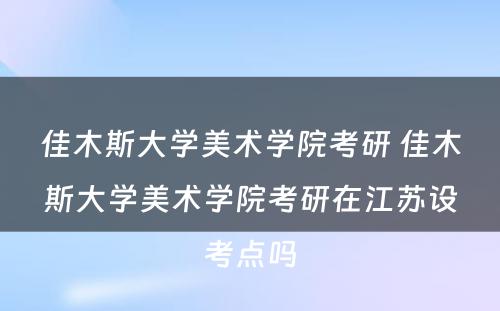 佳木斯大学美术学院考研 佳木斯大学美术学院考研在江苏设考点吗