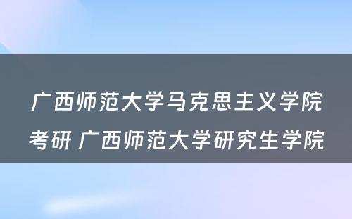 广西师范大学马克思主义学院考研 广西师范大学研究生学院