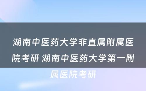 湖南中医药大学非直属附属医院考研 湖南中医药大学第一附属医院考研