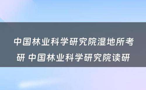 中国林业科学研究院湿地所考研 中国林业科学研究院读研