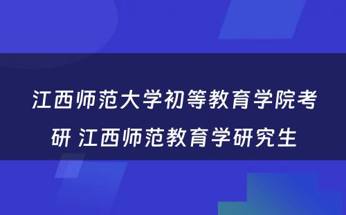 江西师范大学初等教育学院考研 江西师范教育学研究生