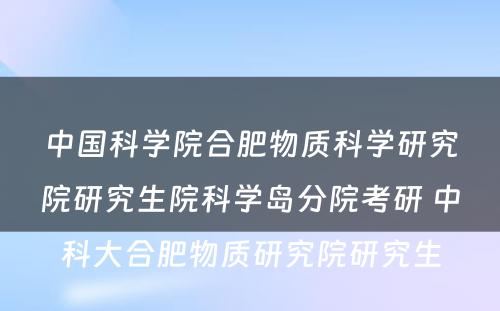 中国科学院合肥物质科学研究院研究生院科学岛分院考研 中科大合肥物质研究院研究生