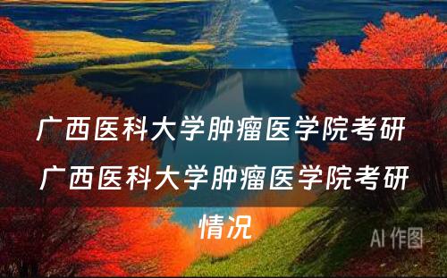 广西医科大学肿瘤医学院考研 广西医科大学肿瘤医学院考研情况