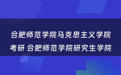 合肥师范学院马克思主义学院考研 合肥师范学院研究生学院