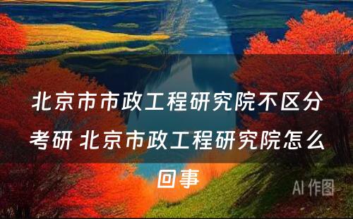 北京市市政工程研究院不区分考研 北京市政工程研究院怎么回事