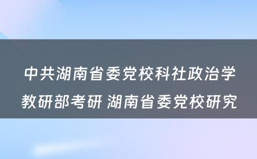 中共湖南省委党校科社政治学教研部考研 湖南省委党校研究