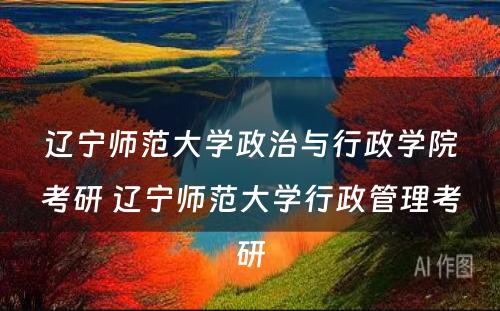 辽宁师范大学政治与行政学院考研 辽宁师范大学行政管理考研