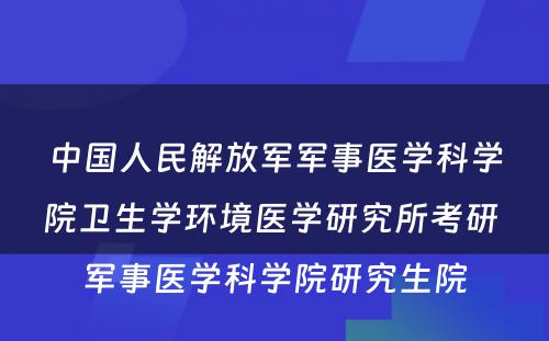 中国人民解放军军事医学科学院卫生学环境医学研究所考研 军事医学科学院研究生院