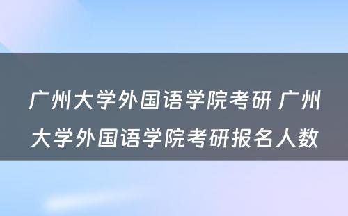 广州大学外国语学院考研 广州大学外国语学院考研报名人数