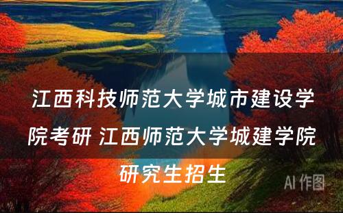 江西科技师范大学城市建设学院考研 江西师范大学城建学院研究生招生