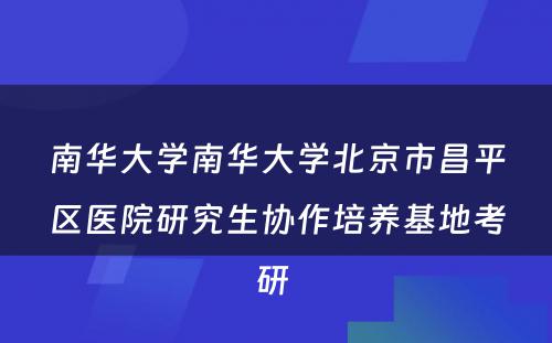 南华大学南华大学北京市昌平区医院研究生协作培养基地考研 