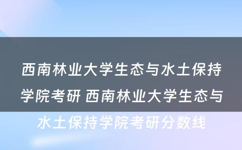 西南林业大学生态与水土保持学院考研 西南林业大学生态与水土保持学院考研分数线