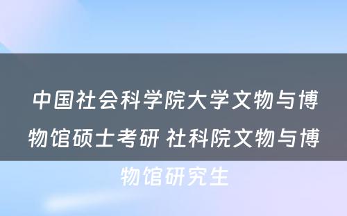 中国社会科学院大学文物与博物馆硕士考研 社科院文物与博物馆研究生