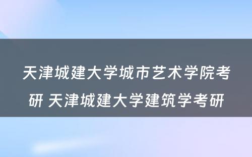 天津城建大学城市艺术学院考研 天津城建大学建筑学考研