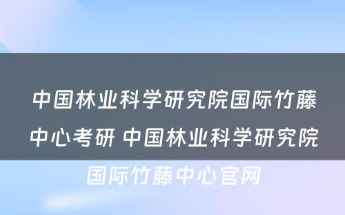 中国林业科学研究院国际竹藤中心考研 中国林业科学研究院国际竹藤中心官网