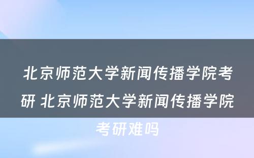 北京师范大学新闻传播学院考研 北京师范大学新闻传播学院考研难吗