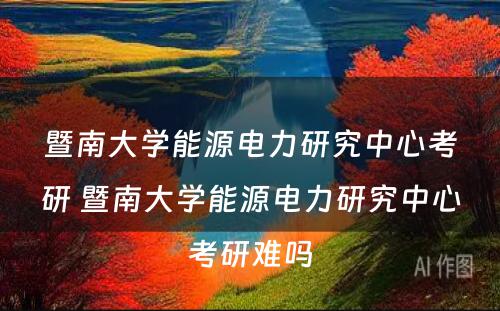 暨南大学能源电力研究中心考研 暨南大学能源电力研究中心考研难吗