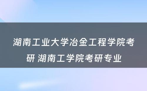 湖南工业大学冶金工程学院考研 湖南工学院考研专业