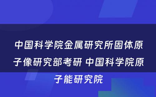 中国科学院金属研究所固体原子像研究部考研 中国科学院原子能研究院