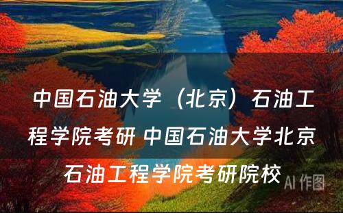 中国石油大学（北京）石油工程学院考研 中国石油大学北京石油工程学院考研院校