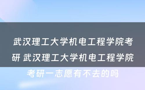 武汉理工大学机电工程学院考研 武汉理工大学机电工程学院考研一志愿有不去的吗