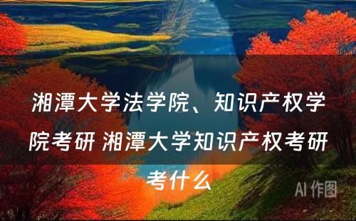 湘潭大学法学院、知识产权学院考研 湘潭大学知识产权考研考什么