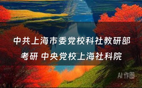 中共上海市委党校科社教研部考研 中央党校上海社科院