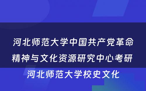 河北师范大学中国共产党革命精神与文化资源研究中心考研 河北师范大学校史文化