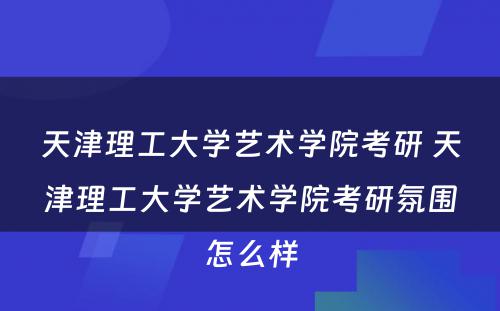 天津理工大学艺术学院考研 天津理工大学艺术学院考研氛围怎么样