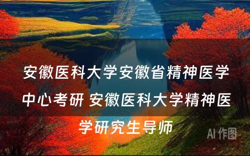 安徽医科大学安徽省精神医学中心考研 安徽医科大学精神医学研究生导师