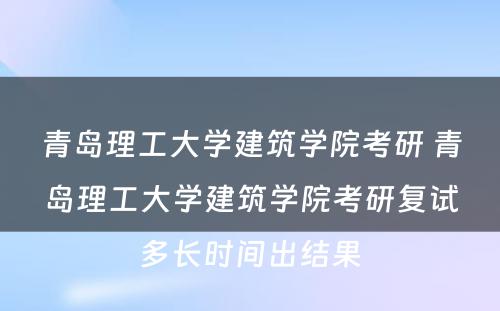 青岛理工大学建筑学院考研 青岛理工大学建筑学院考研复试多长时间出结果