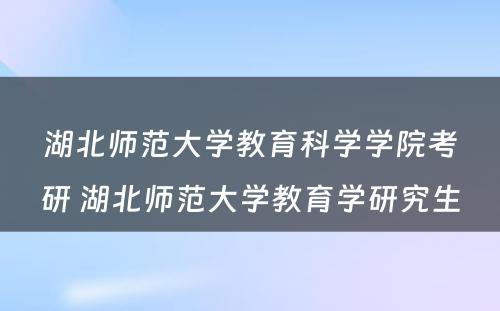 湖北师范大学教育科学学院考研 湖北师范大学教育学研究生