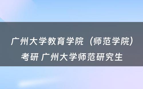 广州大学教育学院（师范学院）考研 广州大学师范研究生