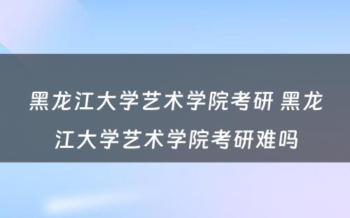 黑龙江大学艺术学院考研 黑龙江大学艺术学院考研难吗