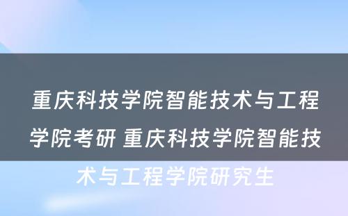 重庆科技学院智能技术与工程学院考研 重庆科技学院智能技术与工程学院研究生