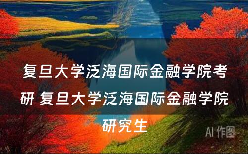 复旦大学泛海国际金融学院考研 复旦大学泛海国际金融学院研究生