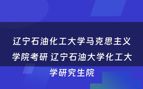 辽宁石油化工大学马克思主义学院考研 辽宁石油大学化工大学研究生院