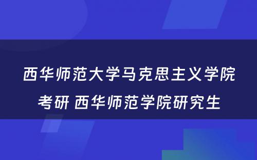 西华师范大学马克思主义学院考研 西华师范学院研究生