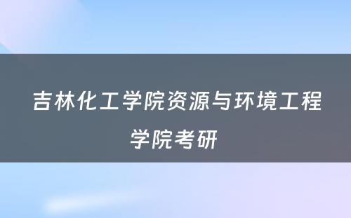 吉林化工学院资源与环境工程学院考研 