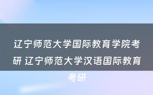 辽宁师范大学国际教育学院考研 辽宁师范大学汉语国际教育考研