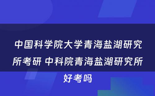 中国科学院大学青海盐湖研究所考研 中科院青海盐湖研究所好考吗