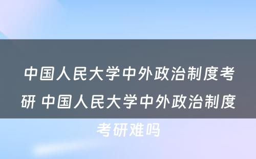 中国人民大学中外政治制度考研 中国人民大学中外政治制度考研难吗