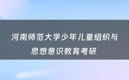 河南师范大学少年儿童组织与思想意识教育考研 