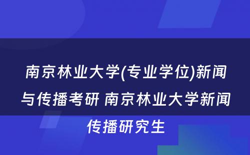 南京林业大学(专业学位)新闻与传播考研 南京林业大学新闻传播研究生