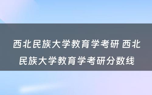 西北民族大学教育学考研 西北民族大学教育学考研分数线