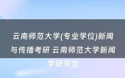 云南师范大学(专业学位)新闻与传播考研 云南师范大学新闻学研究生