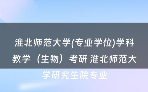 淮北师范大学(专业学位)学科教学（生物）考研 淮北师范大学研究生院专业