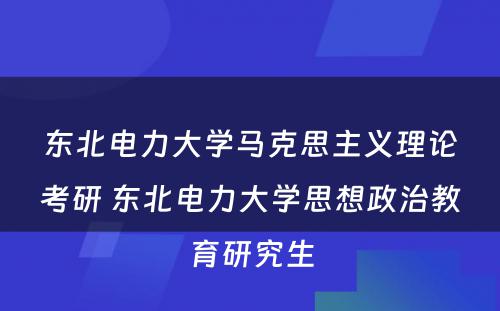 东北电力大学马克思主义理论考研 东北电力大学思想政治教育研究生