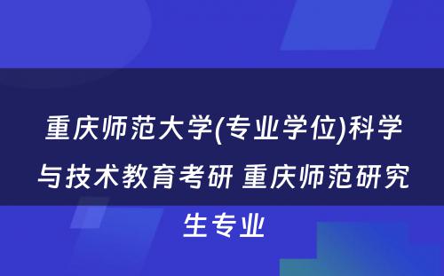 重庆师范大学(专业学位)科学与技术教育考研 重庆师范研究生专业