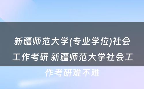 新疆师范大学(专业学位)社会工作考研 新疆师范大学社会工作考研难不难